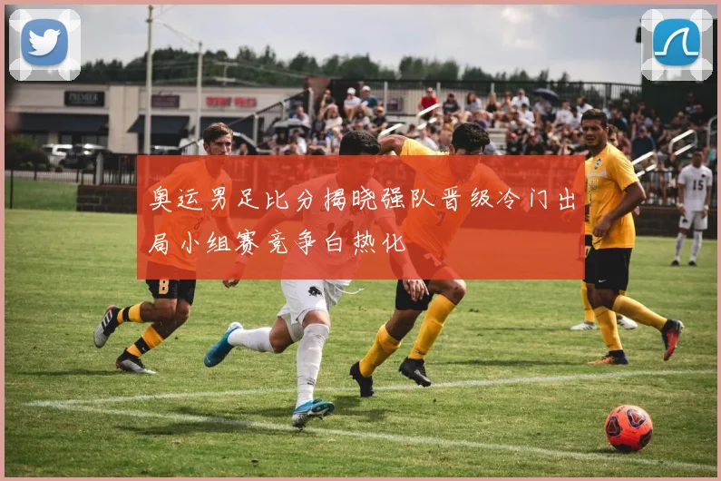 奥运男足比分揭晓强队晋级冷门出局小组赛竞争白热化