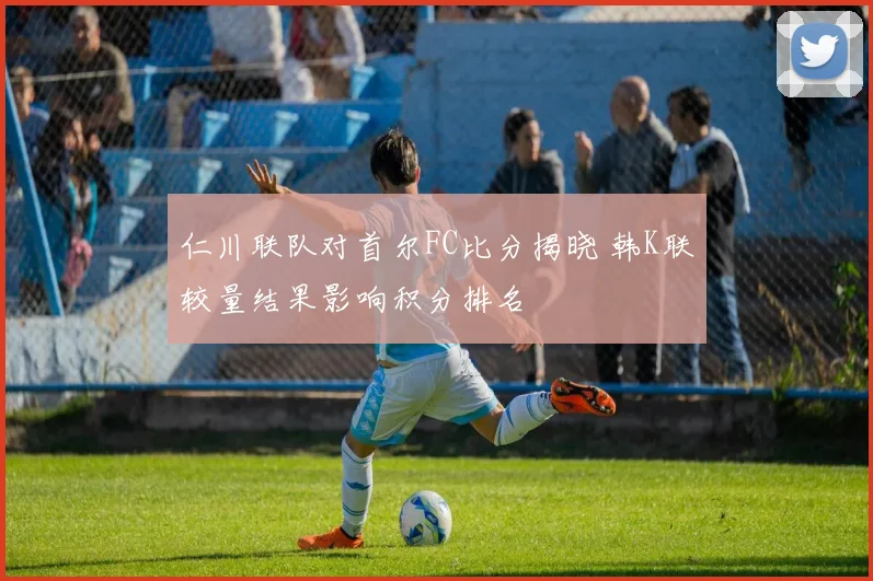 仁川联队对首尔FC比分揭晓 韩K联较量结果影响积分排名