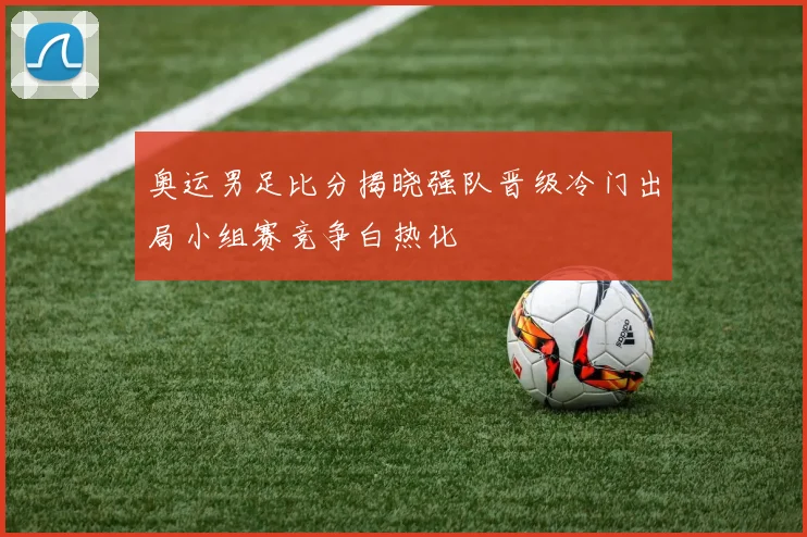 奥运男足比分揭晓强队晋级冷门出局小组赛竞争白热化