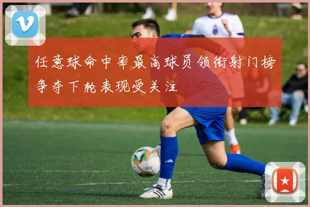 任意球命中率最高球员领衔射门榜争夺下轮表现受关注